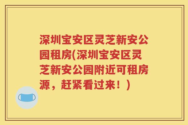 深圳宝安区灵芝新安公园租房(深圳宝安区灵芝新安公园附近可租房源，赶紧看过来！)