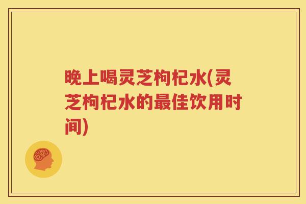 晚上喝灵芝枸杞水(灵芝枸杞水的最佳饮用时间)