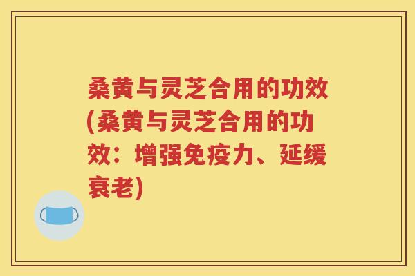 桑黄与灵芝合用的功效(桑黄与灵芝合用的功效：增强免疫力、延缓衰老)