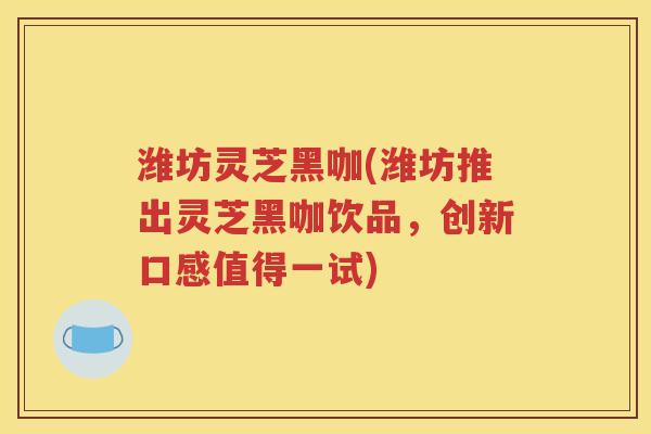 潍坊灵芝黑咖(潍坊推出灵芝黑咖饮品，创新口感值得一试)