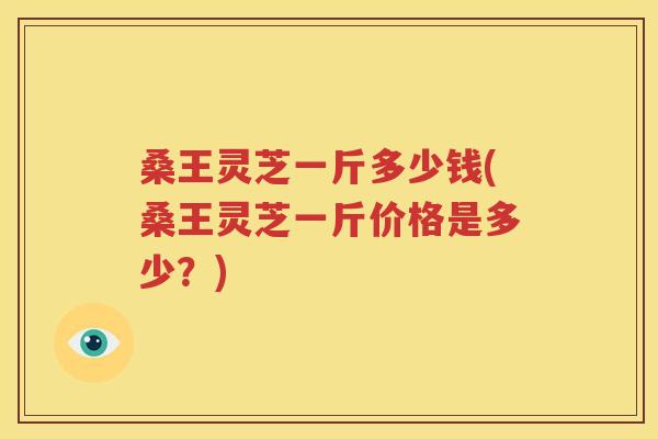 桑王灵芝一斤多少钱(桑王灵芝一斤价格是多少？)