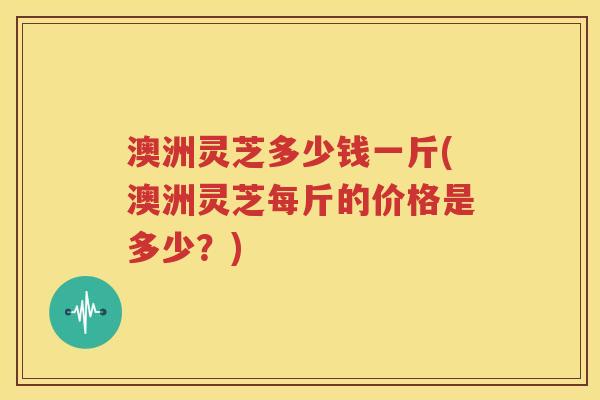 澳洲灵芝多少钱一斤(澳洲灵芝每斤的价格是多少？)