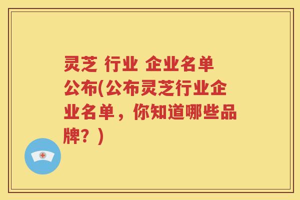 灵芝 行业 企业名单公布(公布灵芝行业企业名单，你知道哪些品牌？)