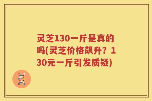 灵芝130一斤是真的吗(灵芝价格飙升？130元一斤引发质疑)