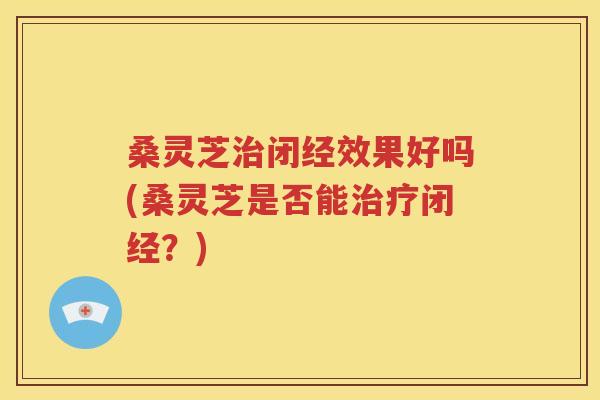 桑灵芝治闭经效果好吗(桑灵芝是否能治疗闭经？)
