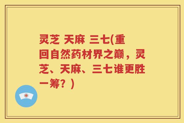 灵芝 天麻 三七(重回自然药材界之巅，灵芝、天麻、三七谁更胜一筹？)