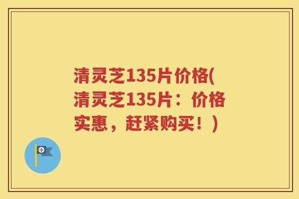 清灵芝135片价格(清灵芝135片：价格实惠，赶紧购买！)
