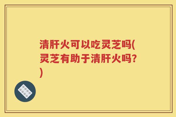 清肝火可以吃灵芝吗(灵芝有助于清肝火吗？)