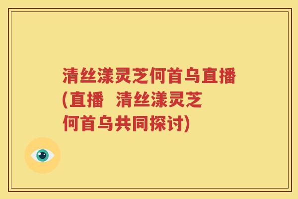 清丝漾灵芝何首乌直播(直播  清丝漾灵芝何首乌共同探讨)