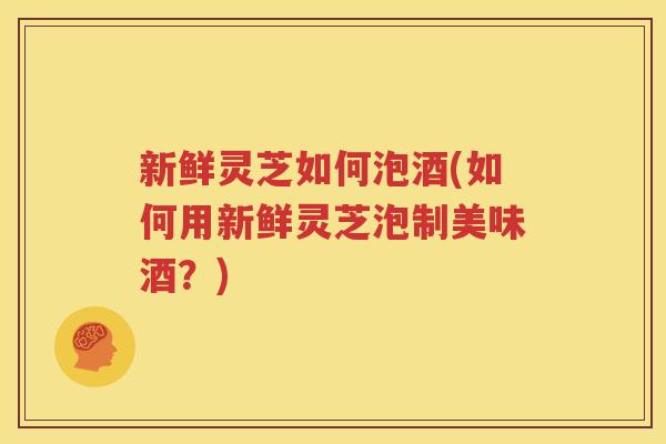 新鲜灵芝如何泡酒(如何用新鲜灵芝泡制美味酒？)