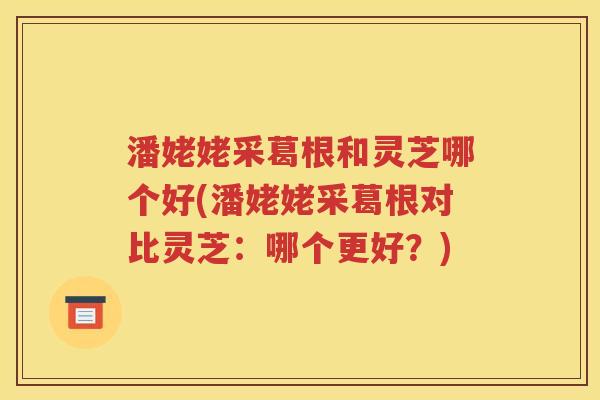 潘姥姥采葛根和灵芝哪个好(潘姥姥采葛根对比灵芝：哪个更好？)