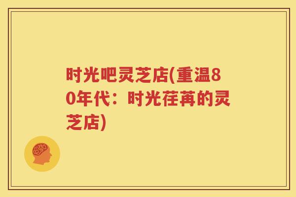 时光吧灵芝店(重温80年代：时光荏苒的灵芝店)