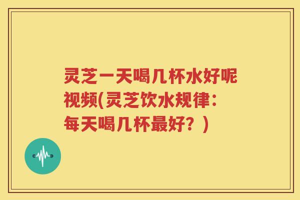 灵芝一天喝几杯水好呢视频(灵芝饮水规律：每天喝几杯最好？)