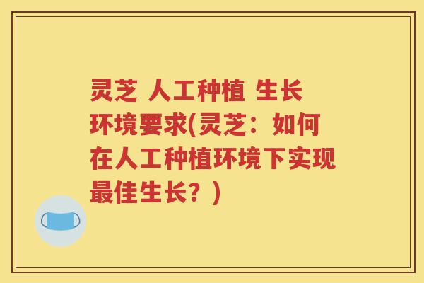 灵芝 人工种植 生长环境要求(灵芝：如何在人工种植环境下实现最佳生长？)