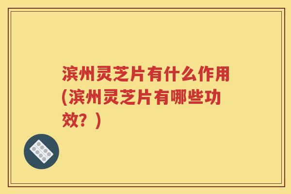 滨州灵芝片有什么作用(滨州灵芝片有哪些功效？)