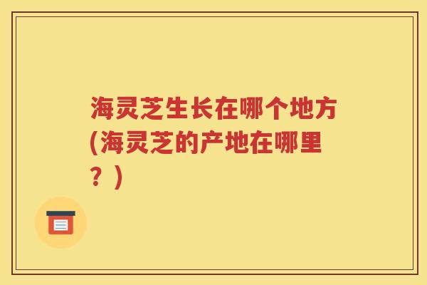 海灵芝生长在哪个地方(海灵芝的产地在哪里？)