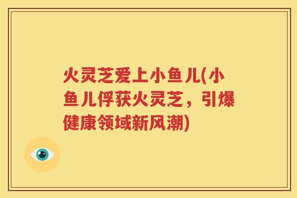 火灵芝爱上小鱼儿(小鱼儿俘获火灵芝，引爆健康领域新风潮)