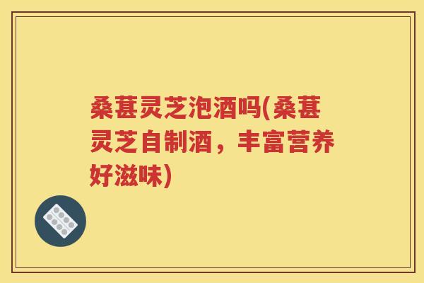 桑葚灵芝泡酒吗(桑葚灵芝自制酒，丰富营养好滋味)