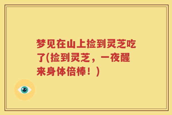 梦见在山上捡到灵芝吃了(捡到灵芝，一夜醒来身体倍棒！)