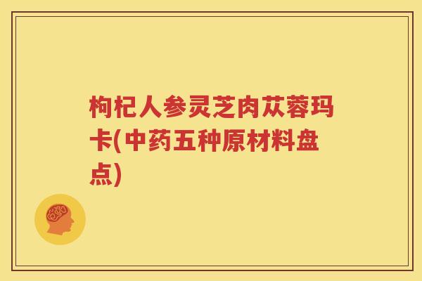 枸杞人参灵芝肉苁蓉玛卡(中药五种原材料盘点)