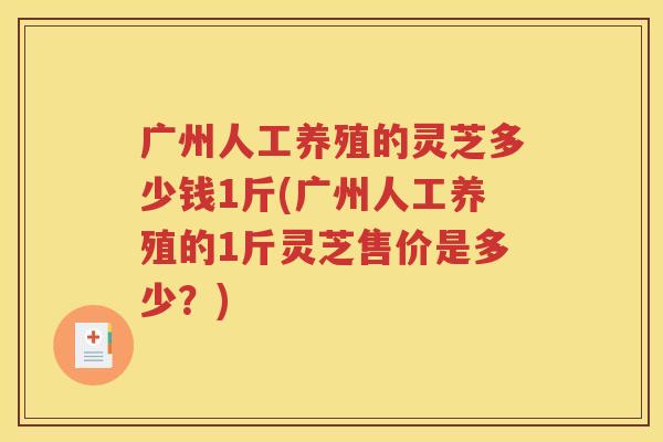 广州人工养殖的灵芝多少钱1斤(广州人工养殖的1斤灵芝售价是多少？)