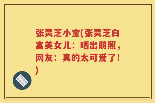 张灵芝小宝(张灵芝白富美女儿：晒出萌照，网友：真的太可爱了！)