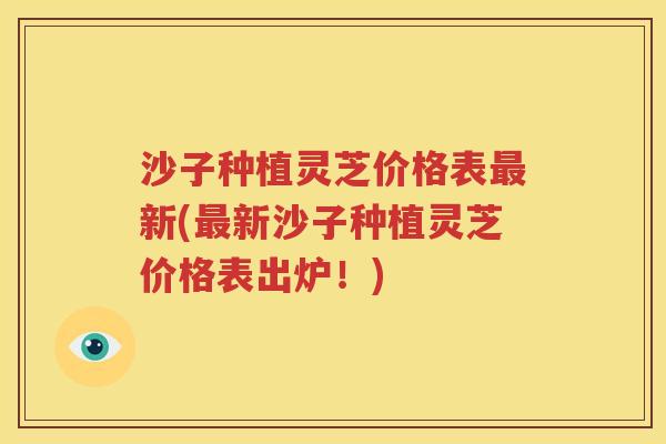 沙子种植灵芝价格表最新(最新沙子种植灵芝价格表出炉！)