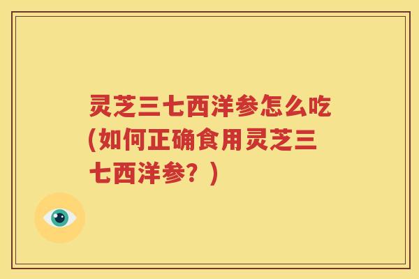 灵芝三七西洋参怎么吃(如何正确食用灵芝三七西洋参？)