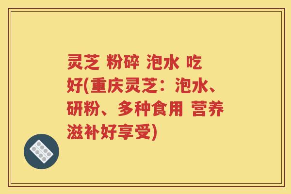 灵芝 粉碎 泡水 吃好(重庆灵芝：泡水、研粉、多种食用 营养滋补好享受)