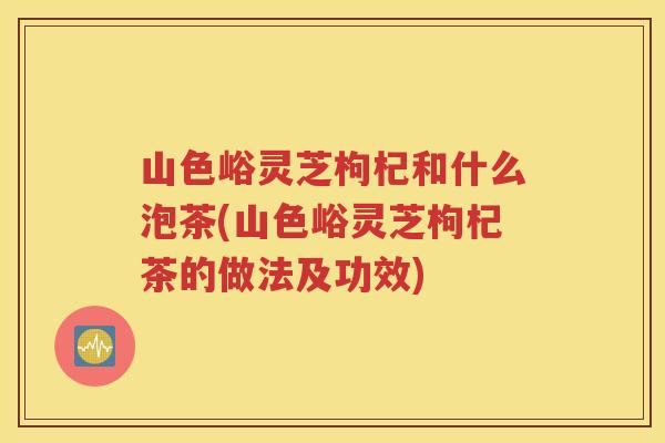 山色峪灵芝枸杞和什么泡茶(山色峪灵芝枸杞茶的做法及功效)