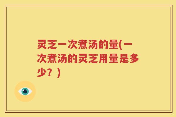 灵芝一次煮汤的量(一次煮汤的灵芝用量是多少？)