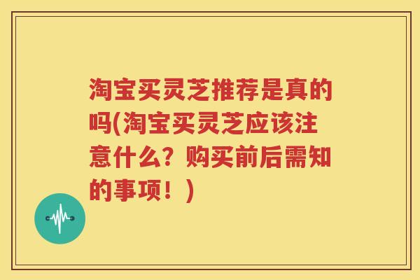 淘宝买灵芝推荐是真的吗(淘宝买灵芝应该注意什么？购买前后需知的事项！)