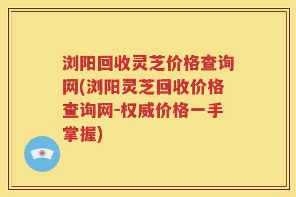 浏阳回收灵芝价格查询网(浏阳灵芝回收价格查询网-权威价格一手掌握)