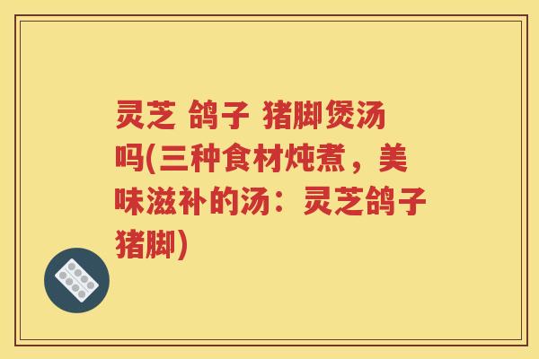 灵芝 鸽子 猪脚煲汤吗(三种食材炖煮，美味滋补的汤：灵芝鸽子猪脚)