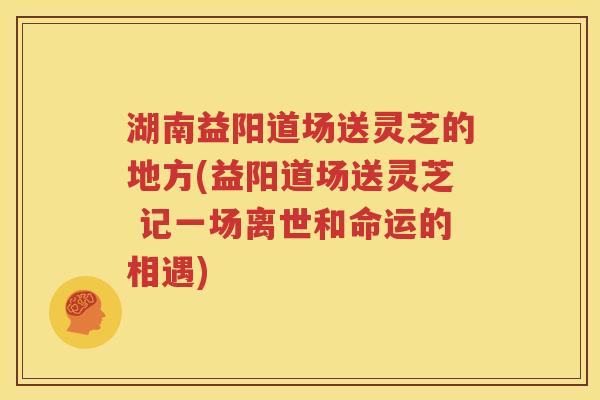 湖南益阳道场送灵芝的地方(益阳道场送灵芝 记一场离世和命运的相遇)