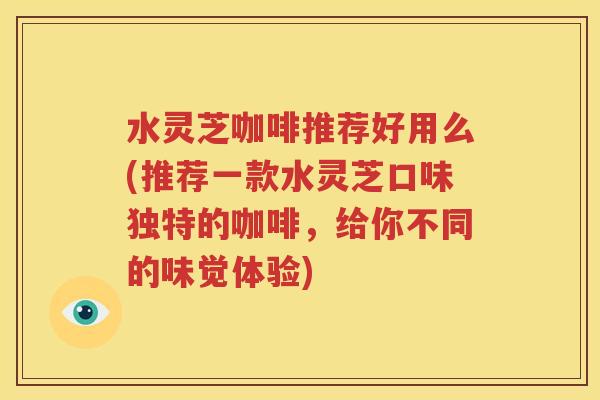 水灵芝咖啡推荐好用么(推荐一款水灵芝口味独特的咖啡，给你不同的味觉体验)