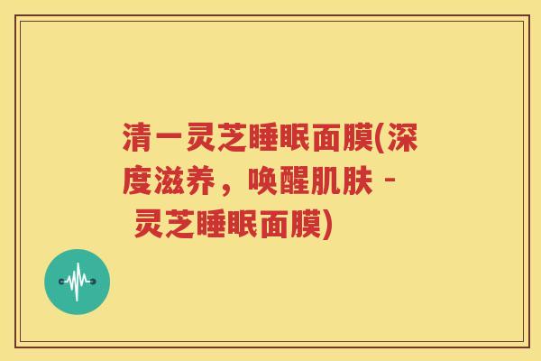 清一灵芝睡眠面膜(深度滋养，唤醒肌肤 - 灵芝睡眠面膜)