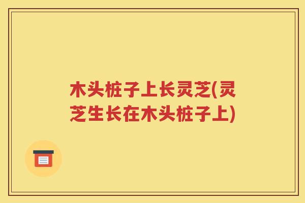 木头桩子上长灵芝(灵芝生长在木头桩子上)