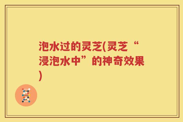 泡水过的灵芝(灵芝“浸泡水中”的神奇效果)