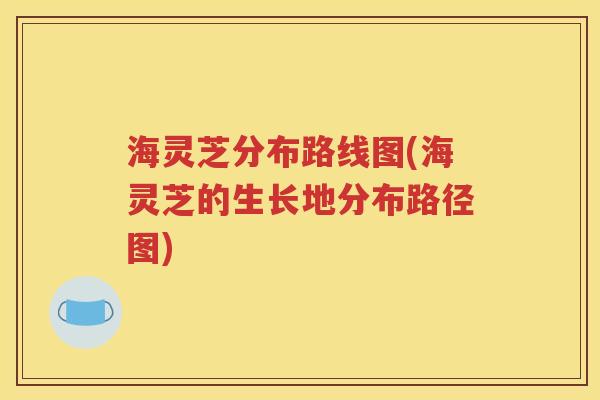 海灵芝分布路线图(海灵芝的生长地分布路径图)