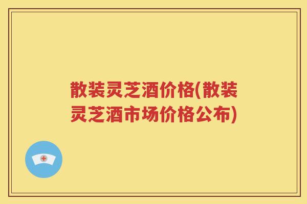 散装灵芝酒价格(散装灵芝酒市场价格公布)