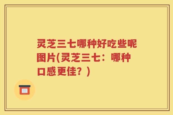 灵芝三七哪种好吃些呢图片(灵芝三七：哪种口感更佳？)