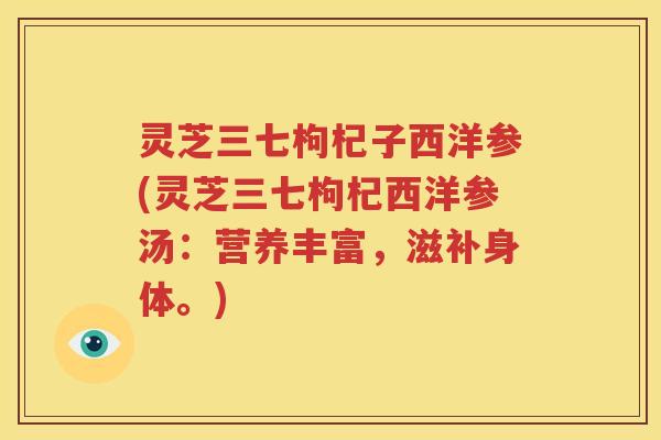 灵芝三七枸杞子西洋参(灵芝三七枸杞西洋参汤：营养丰富，滋补身体。)