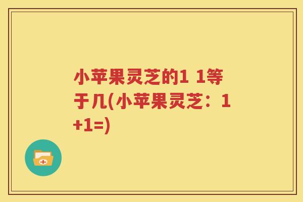 小苹果灵芝的1 1等于几(小苹果灵芝：1+1=)