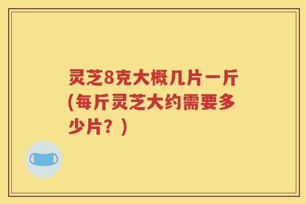 灵芝8克大概几片一斤(每斤灵芝大约需要多少片？)