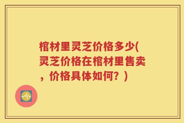 棺材里灵芝价格多少(灵芝价格在棺材里售卖，价格具体如何？)
