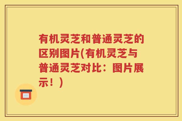 有机灵芝和普通灵芝的区别图片(有机灵芝与普通灵芝对比：图片展示！)