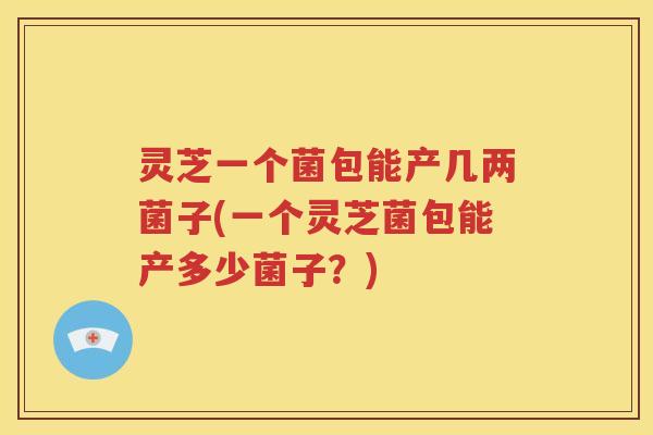 灵芝一个菌包能产几两菌子(一个灵芝菌包能产多少菌子？)