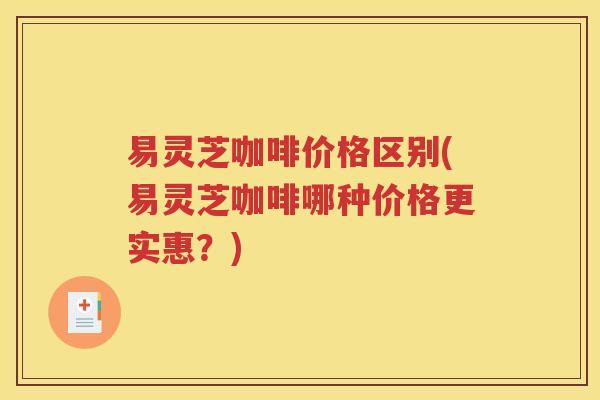 易灵芝咖啡价格区别(易灵芝咖啡哪种价格更实惠？)