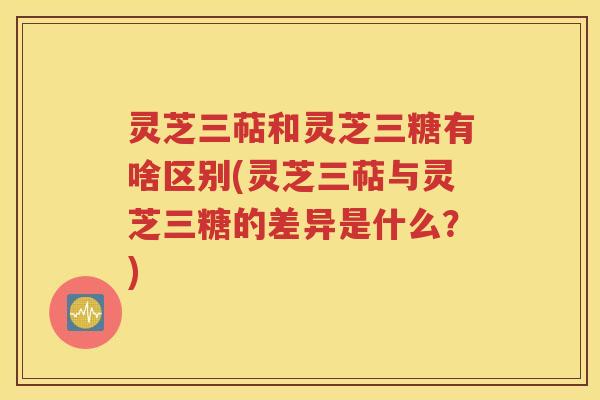 灵芝三萜和灵芝三糖有啥区别(灵芝三萜与灵芝三糖的差异是什么？)